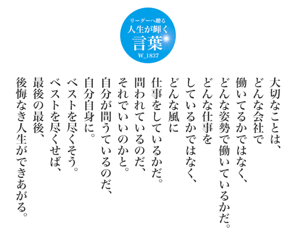 大切なことは、どんな会社で働いてるかではなく、
どんな姿勢で働いているかだ。
どんな仕事をしているかではなく、
どんな風に仕事をしているかだ。
問われているのだ、それでいいのかと。
自分が問うているのだ、自分自身に。
ベストを尽くそう。
ベストを尽くせば、最後の最後、後悔なき人生ができあがる。