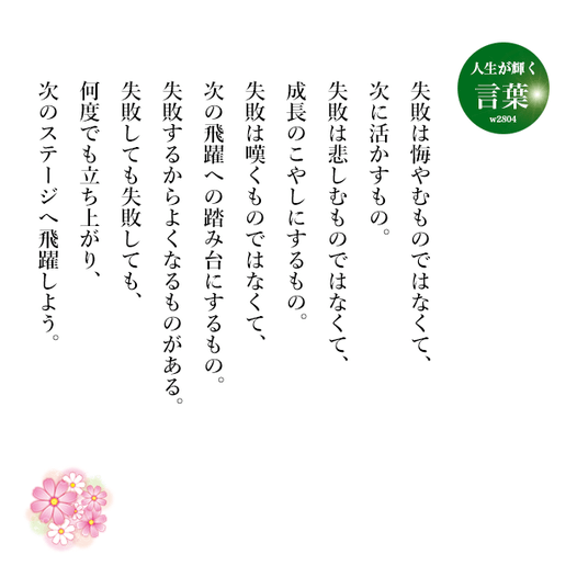 失敗は悔やむものではなくて、次に活かすもの。
　失敗は悲しむものではなくて、成長のこやしにするもの。
　失敗は嘆くものではなくて、次の飛躍への踏み台にするもの。
　失敗するからよくなるものがある。
　失敗しても失敗しても、何度でも立ち上がり、次のステージへ飛躍しよう。