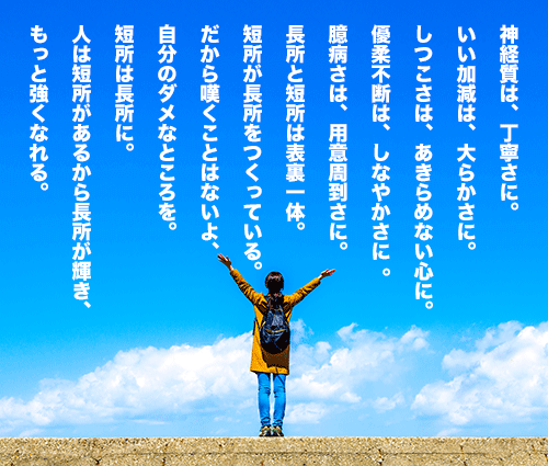 神経質は、丁寧さに。いい加減は、大らかさに。 しつこさは、あきらめない心に。優柔不断は、しなやかさに 。臆病さは、用意周到さに。長所と短所は表裏一体。短所が長所をつくっている。だから嘆くことはないよ、自分のダメなところを。
 短所は長所に。人は短所があるから長所が輝き、もっと強くなれる。